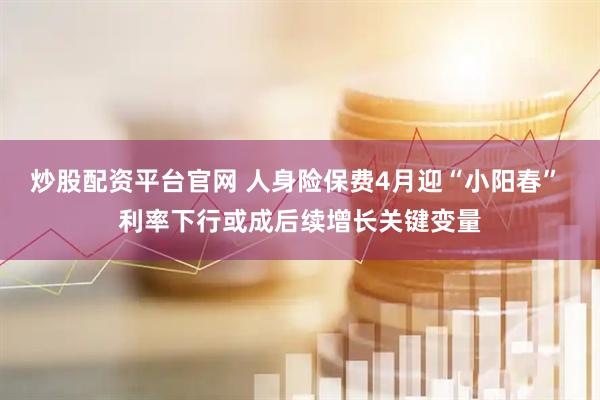 炒股配资平台官网 人身险保费4月迎“小阳春” 利率下行或成后续增长关键变量
