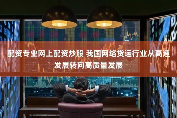 配资专业网上配资炒股 我国网络货运行业从高速发展转向高质量发展