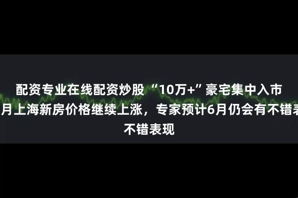 配资专业在线配资炒股 “10万+”豪宅集中入市，5月上海新房价格继续上涨，专家预计6月仍会有不错表现