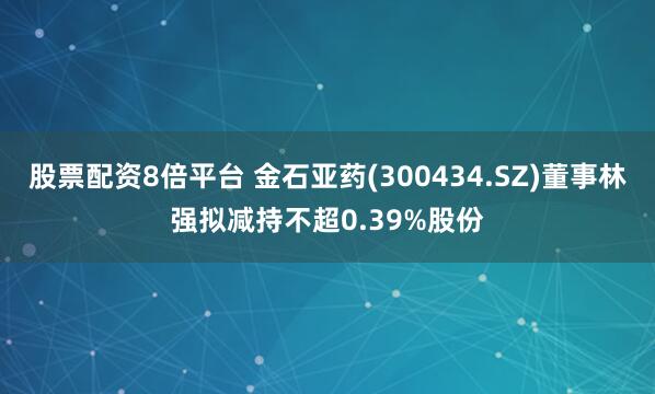 股票配资8倍平台 金石亚药(300434.SZ)董事林强拟减持不超0.39%股份