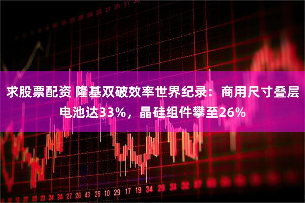 求股票配资 隆基双破效率世界纪录：商用尺寸叠层电池达33%，晶硅组件攀至26%
