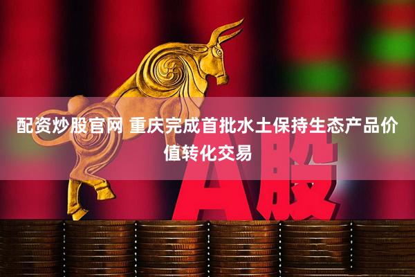 配资炒股官网 重庆完成首批水土保持生态产品价值转化交易