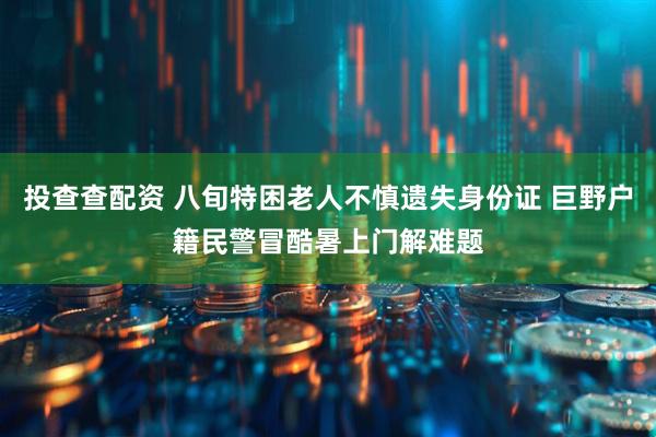 投查查配资 八旬特困老人不慎遗失身份证 巨野户籍民警冒酷暑上门解难题