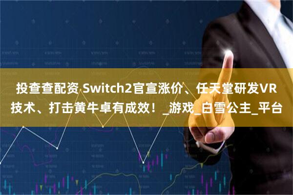 投查查配资 Switch2官宣涨价、任天堂研发VR技术、打击黄牛卓有成效！_游戏_白雪公主_平台