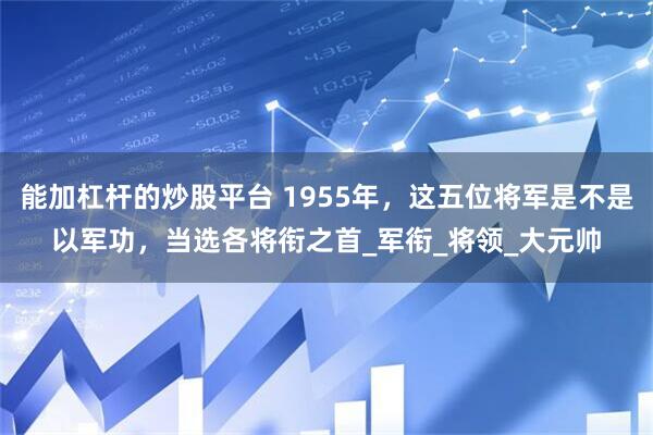 能加杠杆的炒股平台 1955年，这五位将军是不是以军功，当选各将衔之首_军衔_将领_大元帅
