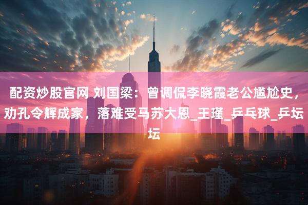 配资炒股官网 刘国梁：曾调侃李晓霞老公尴尬史，劝孔令辉成家，落难受马苏大恩_王瑾_乒乓球_乒坛