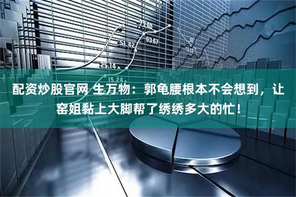 配资炒股官网 生万物：郭龟腰根本不会想到，让窑姐黏上大脚帮了绣绣多大的忙！