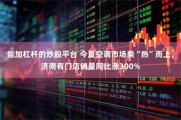 能加杠杆的炒股平台 今夏空调市场乘“热”而上，济南有门店销量同比涨300%