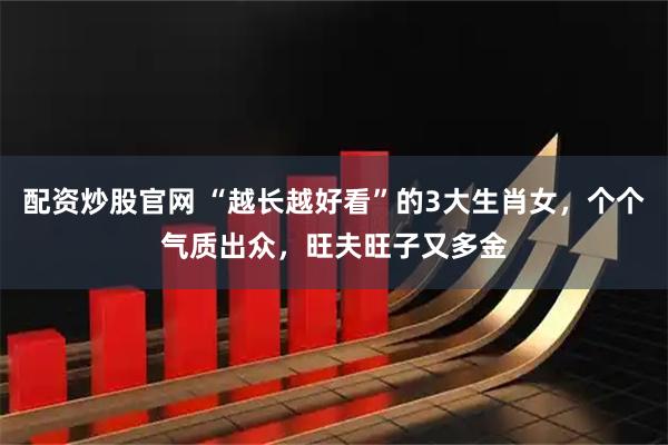 配资炒股官网 “越长越好看”的3大生肖女，个个气质出众，旺夫旺子又多金