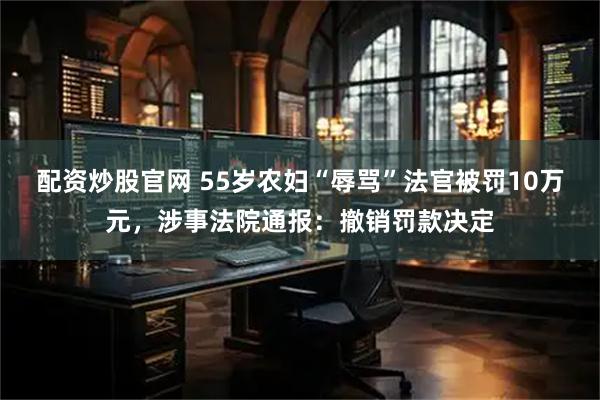 配资炒股官网 55岁农妇“辱骂”法官被罚10万元，涉事法院通报：撤销罚款决定