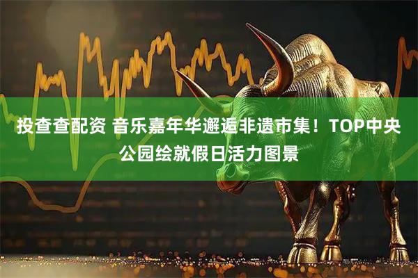 投查查配资 音乐嘉年华邂逅非遗市集！TOP中央公园绘就假日活力图景