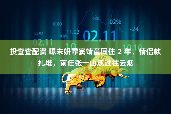 投查查配资 曝宋妍霏窦靖童同住 2 年，情侣款扎堆，前任张一山成过往云烟