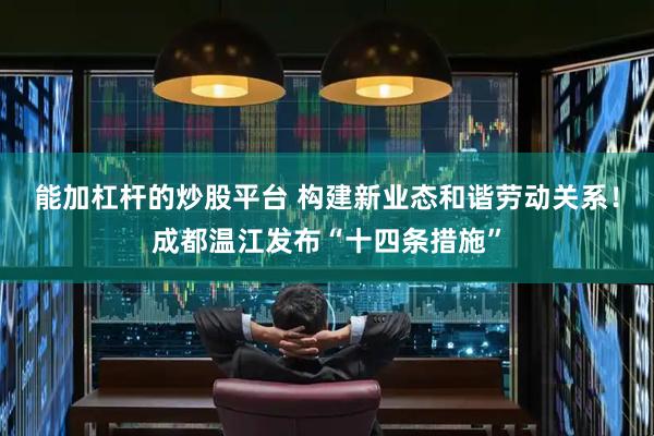 能加杠杆的炒股平台 构建新业态和谐劳动关系！成都温江发布“十四条措施”