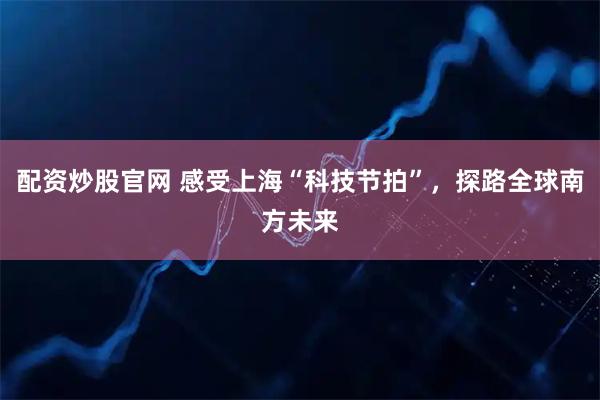 配资炒股官网 感受上海“科技节拍”，探路全球南方未来