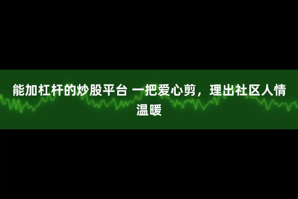 能加杠杆的炒股平台 一把爱心剪，理出社区人情温暖