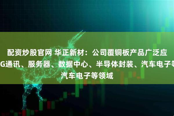 配资炒股官网 华正新材：公司覆铜板产品广泛应用于5G通讯、服务器、数据中心、半导体封装、汽车电子等领域