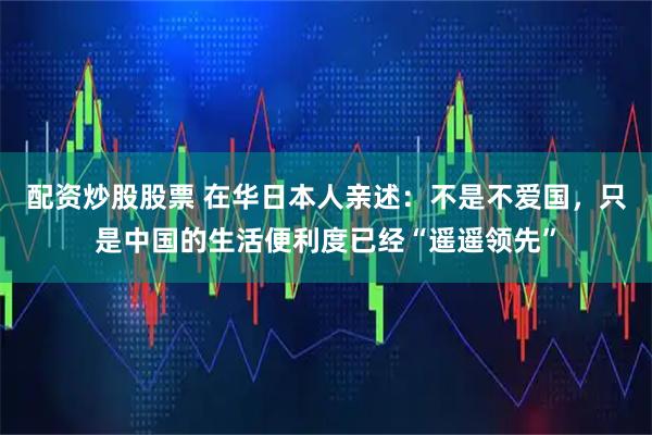 配资炒股股票 在华日本人亲述：不是不爱国，只是中国的生活便利度已经“遥遥领先”