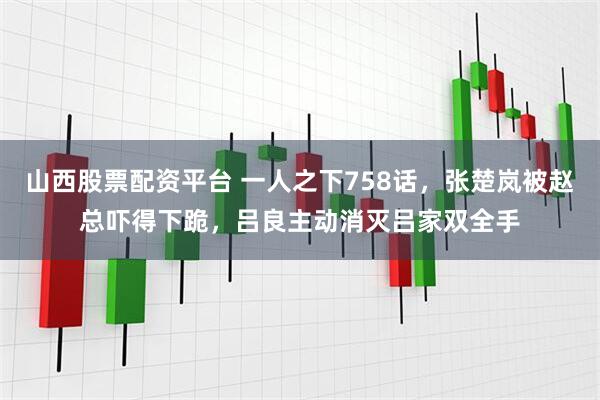 山西股票配资平台 一人之下758话，张楚岚被赵总吓得下跪，吕良主动消灭吕家双全手