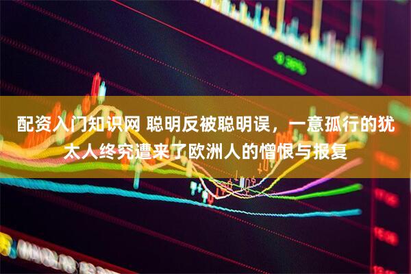 配资入门知识网 聪明反被聪明误，一意孤行的犹太人终究遭来了欧洲人的憎恨与报复