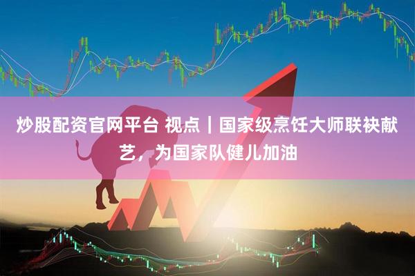 炒股配资官网平台 视点｜国家级烹饪大师联袂献艺，为国家队健儿加油