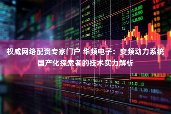 权威网络配资专家门户 华频电子：变频动力系统国产化探索者的技术实力解析