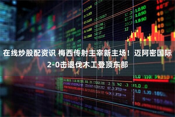 在线炒股配资识 梅西传射主宰新主场！迈阿密国际2-0击退伐木工登顶东部